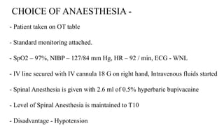 CHOICE OF ANAESTHESIA -
- Patient taken on OT table
- Standard monitoring attached.
- SpO2 – 97%, NIBP – 127/84 mm Hg, HR – 92 / min, ECG - WNL
- IV line secured with IV cannula 18 G on right hand, Intravenous fluids started
- Spinal Anesthesia is given with 2.6 ml of 0.5% hyperbaric bupivacaine
- Level of Spinal Anesthesia is maintained to T10
- Disadvantage - Hypotension
 