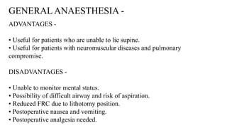GENERAL ANAESTHESIA -
ADVANTAGES -
• Useful for patients who are unable to lie supine.
• Useful for patients with neuromuscular diseases and pulmonary
compromise.
DISADVANTAGES -
• Unable to monitor mental status.
• Possibility of difficult airway and risk of aspiration.
• Reduced FRC due to lithotomy position.
• Postoperative nausea and vomiting.
• Postoperative analgesia needed.
 
