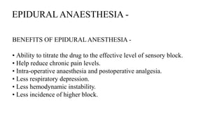 EPIDURAL ANAESTHESIA -
BENEFITS OF EPIDURAL ANESTHESIA -
• Ability to titrate the drug to the effective level of sensory block.
• Help reduce chronic pain levels.
• Intra-operative anaesthesia and postoperative analgesia.
• Less respiratory depression.
• Less hemodynamic instability.
• Less incidence of higher block.
 