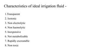 Characteristics of ideal irrigation fluid -
1.Transparent
2. Isotonic
3. Non electrolytic
4. Non haemolytic
5. Inexpensive
6. Not metabolizable
7. Rapidly excreatable
8. Non toxic
 