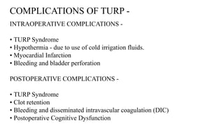 COMPLICATIONS OF TURP -
INTRAOPERATIVE COMPLICATIONS -
• TURP Syndrome
• Hypothermia - due to use of cold irrigation fluids.
• Myocardial Infarction
• Bleeding and bladder perforation
POSTOPERATIVE COMPLICATIONS -
• TURP Syndrome
• Clot retention
• Bleeding and disseminated intravascular coagulation (DIC)
• Postoperative Cognitive Dysfunction
 