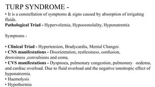 TURP SYNDROME -
• It is a constellation of symptoms & signs caused by absorption of irrigating
fluids.
Pathological Triad - Hypervolemia, Hypoosmolality, Hyponatremia
Symptoms -
• Clinical Triad - Hypertension, Bradycardia, Mental Changes
• CNS manifestations - Disorientation, restlessness, confusion,
drowsiness ,convulsions and coma.
• CVS manifestations - Dyspnoea, pulmonary congestion, pulmonary oedema,
and cardiac overload. Due to fluid overload and the negative ionotropic effect of
hyponatremia.
• Haemolysis
• Hypothermia
 