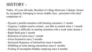 HISTORY -
Nathu , 65 year old male, Resident of village kherwara, Udaipur, farmer
by occupation, belonging to lower middle class , presented with chief
complaints of -
- Dysuria ( painful urination with burning sensation ) 1 month
- Urgency ( sudden need to urinate , not able to control urine ) 1 month
- Hesitancy ( difficulty in starting urination with a weak urine stream )
- Right flank pain 1 month
- Retention of urine since 1 month
- Gross hematuria since 3 months
- Increased frequency of micturition since 6 months
- Dribbling of urine during micturition since 6 months
- Feeling of incomplete bladder emptying since 6 months
 