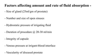 Factors affecting amount and rate of fluid absorption -
- Size of gland (25ml/gm of prostate)
- Number and size of open sinuses
- Hydrostatic pressure of irrigating fluid
- Duration of procedure @ 20-30 ml/min
- Integrity of capsule
- Venous pressure at irrigant-blood interface
- Vascularity of diseased prostate
 