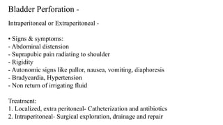 Bladder Perforation -
Intraperitoneal or Extraperitoneal -
• Signs & symptoms:
- Abdominal distension
- Suprapubic pain radiating to shoulder
- Rigidity
- Autonomic signs like pallor, nausea, vomiting, diaphoresis
- Bradycardia, Hypertension
- Non return of irrigating fluid
Treatment:
1. Localized, extra peritoneal- Catheterization and antibiotics
2. Intraperitoneal- Surgical exploration, drainage and repair
 