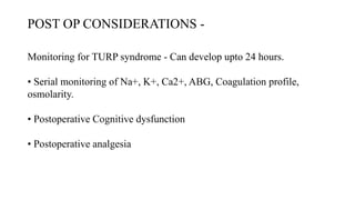 POST OP CONSIDERATIONS -
Monitoring for TURP syndrome - Can develop upto 24 hours.
• Serial monitoring of Na+, K+, Ca2+, ABG, Coagulation profile,
osmolarity.
• Postoperative Cognitive dysfunction
• Postoperative analgesia
 