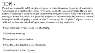 HOPI -
Patient was apparently well 6 months ago, when he noticed increased frequency of micturition,
with waking up at night multiple times for voiding, leading to sleep disturbances. He also gave
history of dribbling of urine with weak urine stream during micturition, along with difficulty in
starting of micturition, which was gradually progressive, since 6 months. He also had a sense of
incomplete bladder emptying post micturition. 3 months ago, he complained of gross hematuria
while micturition, associated with pain lower abdomen, burning micturition.
No h/o significant weight loss or loss of appetite.
No h/o fever, vomiting.
No h/o previous catheterization.
No h/o IHD, dyslipidemia, CVA, malignancy.
No h/o bronchial asthma, thyroid.
 