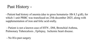 Past History -
- Patient had history of anemia (due to gross hematuria- Hb 8.3 g/dl), for
which 1 unit PRBC was transfused on 25th december 2025, along with
supplementation of iron and folic acid orally.
- Patient is not a known case of HTN , DM, Bronchial Asthma,
Pulmonary Tuberculosis , Epilepsy, Ischemic heart disease.
- No H/o past surgery
 