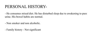 PERSONAL HISTORY-
- He consumes mixed diet. He has disturbed sleep due to awakening to pass
urine. His bowel habits are normal.
- Non smoker and non alcoholic.
- Family history - Not significant
 
