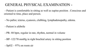 GENERAL PHYSICAL EXAMINATION -
- Patient is comfortable in sitting as well as supine position . Conscious and
oriented to time, place and person.
- No pallor, icterus, cyanosis, clubbing, lymphadenopathy, edema.
- Patient is afebrile
- PR- 88 bpm, regular in rate, rhythm, normal in volume
- BP- 122/70 mmHg in right brachial artery in sitting position
- SpO2 – 97% on room air
 