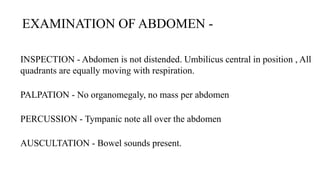 INSPECTION - Abdomen is not distended. Umbilicus central in position , All
quadrants are equally moving with respiration.
PALPATION - No organomegaly, no mass per abdomen
PERCUSSION - Tympanic note all over the abdomen
AUSCULTATION - Bowel sounds present.
EXAMINATION OF ABDOMEN -
 