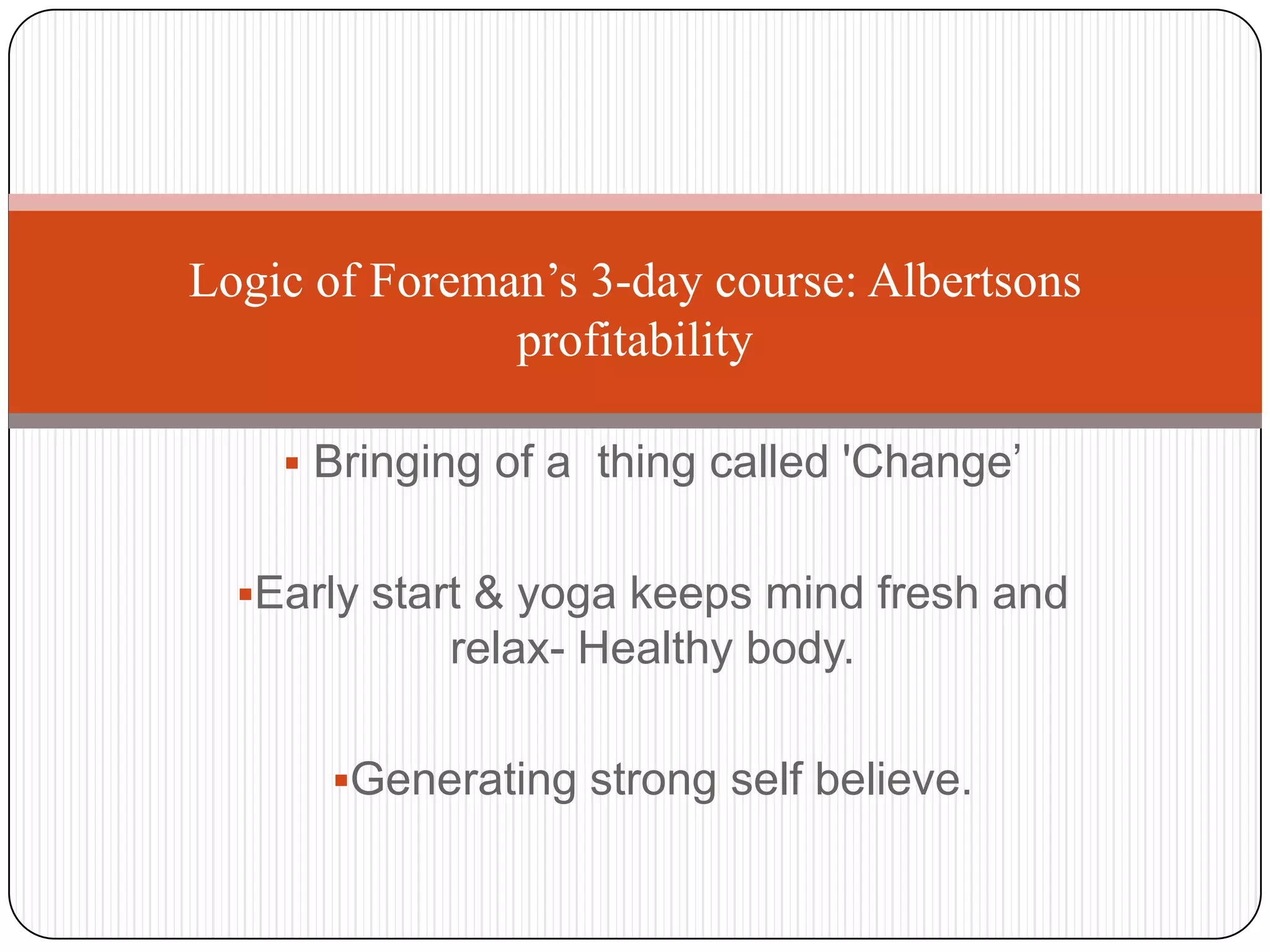 Logic of Foreman’s 3-day course: Albertsons
               profitability

     Bringing of a thing called 'Change’


  Early start & yoga keeps mind fresh and
            relax- Healthy body.

      Generating strong self believe.
 