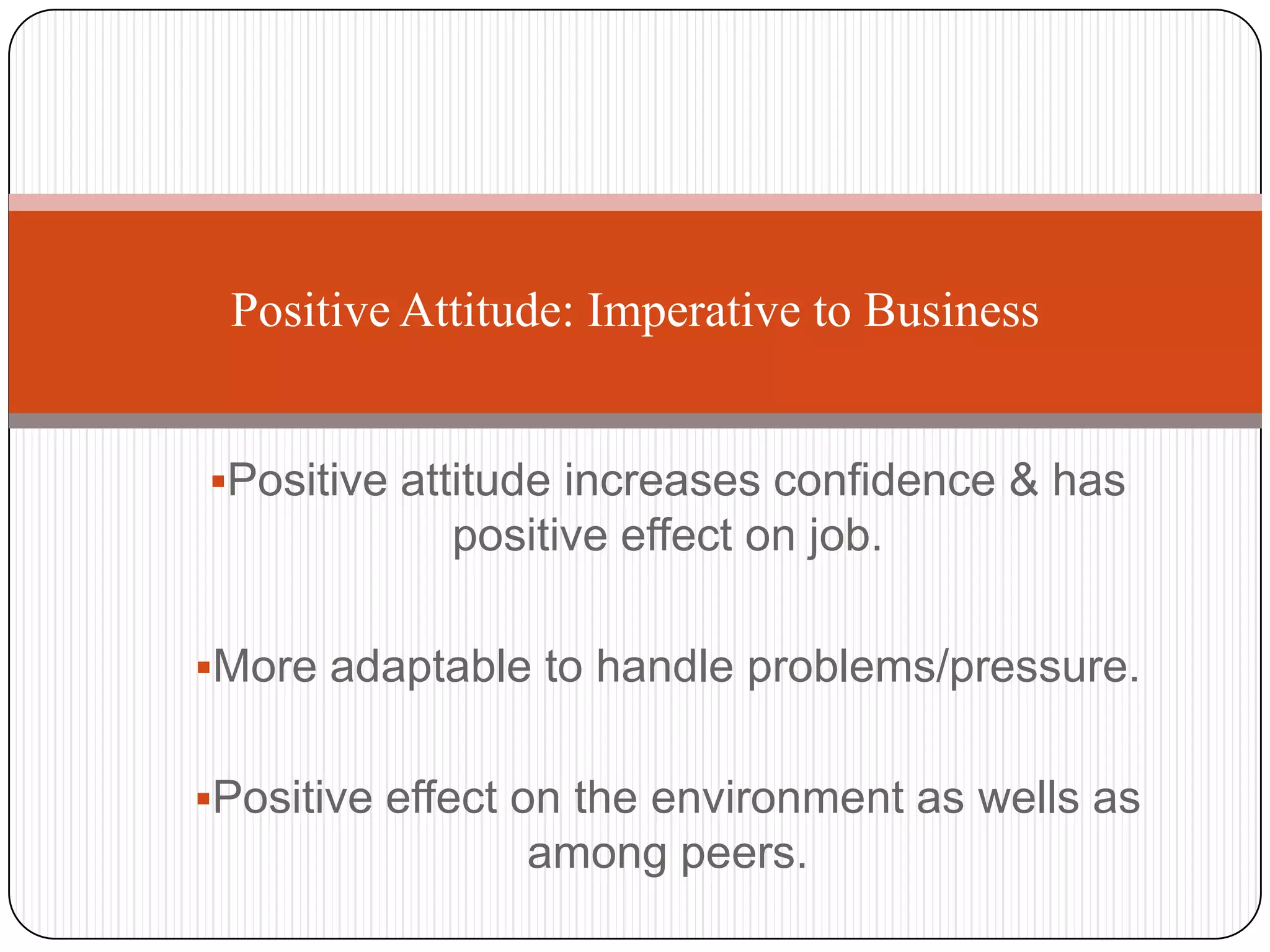 Positive Attitude: Imperative to Business


Positive attitude increases confidence & has
            positive effect on job.

More adaptable to handle problems/pressure.


Positive effect on the environment as wells as
                among peers.
 