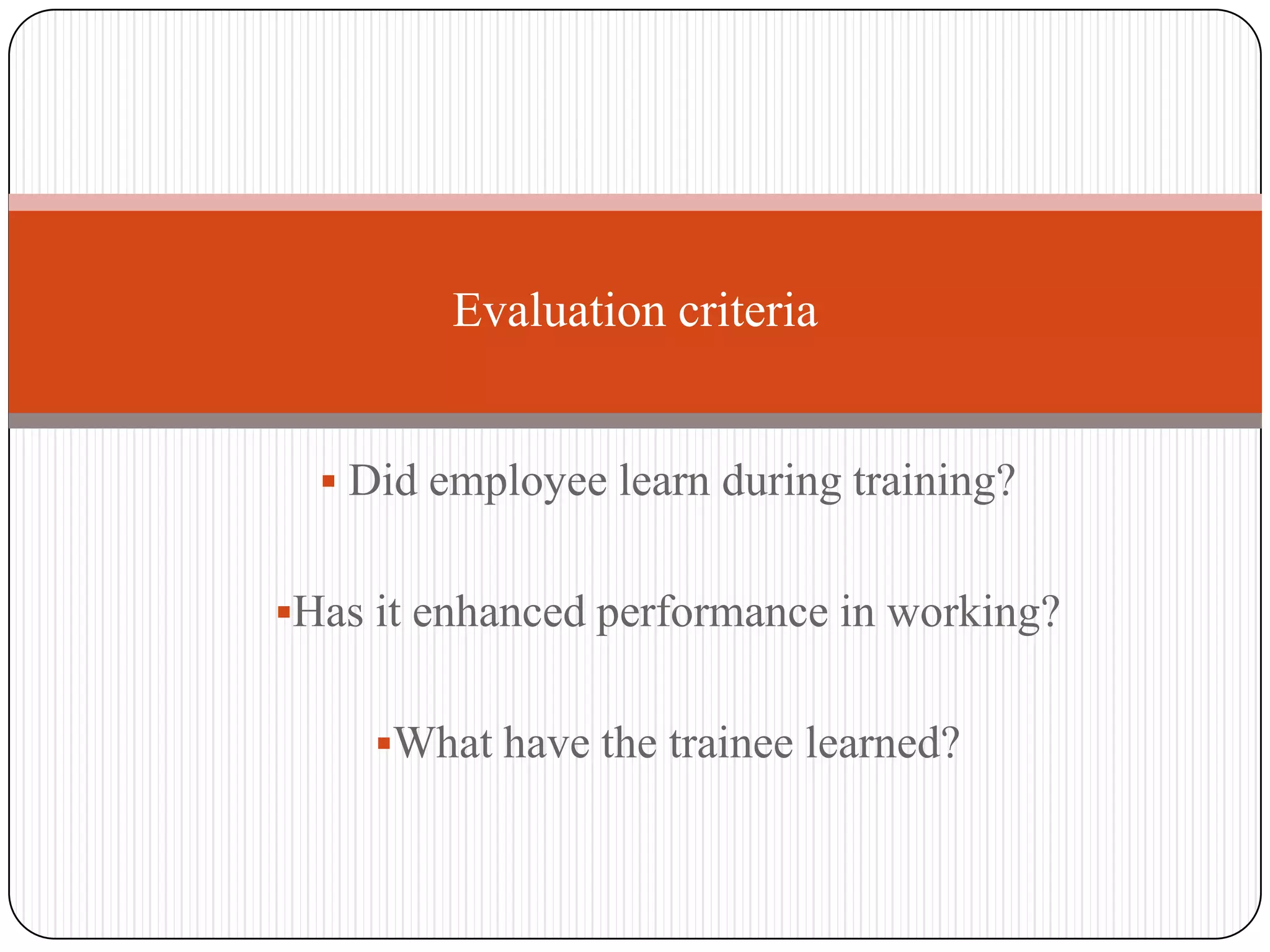Evaluation criteria


   Did employee learn during training?


Has it enhanced performance in working?


     What have the trainee learned?
 