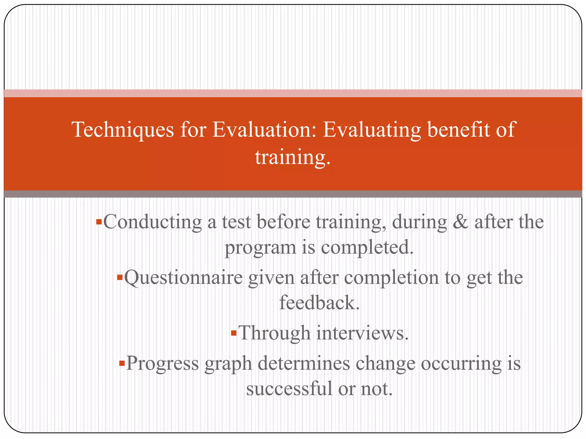 Techniques for Evaluation: Evaluating benefit of
                   training.

  Conducting a test before training, during & after the
                program is completed.
    Questionnaire given after completion to get the
                      feedback.
                 Through interviews.
    Progress graph determines change occurring is
                   successful or not.
 