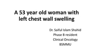 A 53 year old woman with
left chest wall swelling
Dr. Saiful Islam Shahid
Phase B resident
Clinical Oncology
BSMMU
 