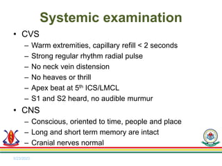 • CVS
– Warm extremities, capillary refill < 2 seconds
– Strong regular rhythm radial pulse
– No neck vein distension
– No heaves or thrill
– Apex beat at 5th ICS/LMCL
– S1 and S2 heard, no audible murmur
• CNS
– Conscious, oriented to time, people and place
– Long and short term memory are intact
– Cranial nerves normal
5/23/2023
Systemic examination
 