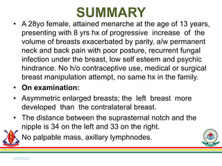 • A 28yo female, attained menarche at the age of 13 years,
presenting with 8 yrs hx of progressive increase of the
volume of breasts exacerbated by parity, a/w permanent
neck and back pain with poor posture, recurrent fungal
infection under the breast, low self esteem and psychic
hindrance. No h/o contraceptive use, medical or surgical
breast manipulation attempt, no same hx in the family.
• On examination:
• Asymmetric enlarged breasts; the left breast more
developed than the contralateral breast.
• The distance between the suprasternal notch and the
nipple is 34 on the left and 33 on the right.
• No palpable mass, axillary lymphnodes.
5/23/2023
SUMMARY
 