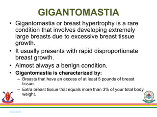 • Gigantomastia or breast hypertrophy is a rare
condition that involves developing extremely
large breasts due to excessive breast tissue
growth.
• It usually presents with rapid disproportionate
breast growth.
• Almost always a benign condition.
• Gigantomastia is characterized by:
– Breasts that have an excess of at least 5 pounds of breast
tissue.
– Extra breast tissue that equals more than 3% of your total body
weight.
5/23/2023
GIGANTOMASTIA
 