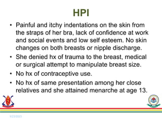 • Painful and itchy indentations on the skin from
the straps of her bra, lack of confidence at work
and social events and low self esteem. No skin
changes on both breasts or nipple discharge.
• She denied hx of trauma to the breast, medical
or surgical attempt to manipulate breast size.
• No hx of contraceptive use.
• No hx of same presentation among her close
relatives and she attained menarche at age 13.
5/23/2023
HPI
 