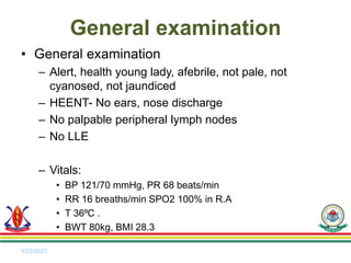 • General examination
– Alert, health young lady, afebrile, not pale, not
cyanosed, not jaundiced
– HEENT- No ears, nose discharge
– No palpable peripheral lymph nodes
– No LLE
– Vitals:
• BP 121/70 mmHg, PR 68 beats/min
• RR 16 breaths/min SPO2 100% in R.A
• T 36⁰C .
• BWT 80kg, BMI 28.3
5/23/2023
General examination
 