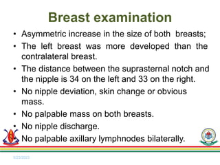 • Asymmetric increase in the size of both breasts;
• The left breast was more developed than the
contralateral breast.
• The distance between the suprasternal notch and
the nipple is 34 on the left and 33 on the right.
• No nipple deviation, skin change or obvious
mass.
• No palpable mass on both breasts.
• No nipple discharge.
• No palpable axillary lymphnodes bilaterally.
5/23/2023
Breast examination
 