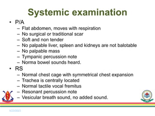 • P/A
– Flat abdomen, moves with respiration
– No surgical or traditional scar
– Soft and non tender
– No palpable liver, spleen and kidneys are not balotable
– No palpable mass
– Tympanic percussion note
– Norma bowel sounds heard.
• RS
– Normal chest cage with symmetrical chest expansion
– Trachea is centrally located
– Normal tactile vocal fremitus
– Resonant percussion note
– Vesicular breath sound, no added sound.
5/23/2023
Systemic examination
 