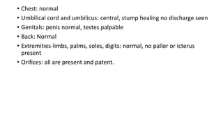 • Chest: normal
• Umbilical cord and umbilicus: central, stump healing no discharge seen
• Genitals: penis normal, testes palpable
• Back: Normal
• Extremities-limbs, palms, soles, digits: normal, no pallor or icterus
present
• Orifices: all are present and patent.
 