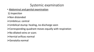 Systemic examination
• Abdominal and genital examination
1) Inspection
Non distended
Umbilicus: central
Umbilical stump: healing, no discharge seen
Corresponding quadrant moves equally with respiration
No dilated veins or scars
Hernial orifices normal
Genatalia normal
 