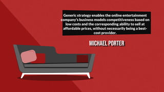 Michael Porter
Generic strategy enables the online entertainment
company’s business models competitiveness based on
low costs and the corresponding ability to sell at
affordable prices, without necessarily being a best-
cost provider.
 