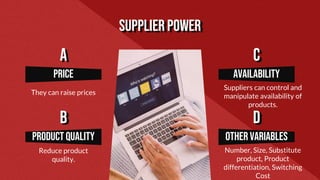 Supplier power
Availability
Suppliers can control and
manipulate availability of
products.
Other variables
Number, Size, Substitute
product, Product
differentiation, Switching
Cost
price
They can raise prices
Product quality
Reduce product
quality.
A
B
C
D
 