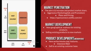 mARKETPENETRATION
● The aim is to increase and protect market share.
● Aggressive Marketing(Ads and Promotion)
● Plans and Pricing
● https://openconnect.netflix.com/en/
Marketdevelopment
● New geographical markets for existing
products.
● Selling existing products to new markets
Productdevelopment(Mediumrisk)
● New series/movies and features.
● Intensive R&D
● Sell to an existing customer base.
 