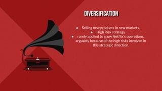 DIVERSIFICATION
● Selling new products in new markets.
● High Risk strategy
● rarely applied to grow Netflix’s operations,
arguably because of the high risks involved in
this strategic direction.
 