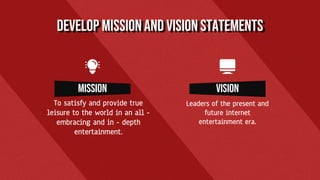 DEVELOP MISSIONAND VISION STATEMENTS
mission
To satisfy and provide true
leisure to the world in an all -
embracing and in - depth
entertainment.
vision
Leaders of the present and
future internet
entertainment era.
 