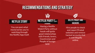Netflix story Netflix party (W/O
EXTENSIONS)
Delete piracy and
HACKERS
You can post what
movie/series you’re
watching through
the Netflix App itself.
Having a Netflix
Watch Party without
hassle will ignite
good relationships
with friends, lovers,
Countrymen and
People of foreign
land.
Hire people to check
and report Pirated
websites and remove
hacked accounts that
is sold illegally
online.
Recommendations and STRATEGY
 