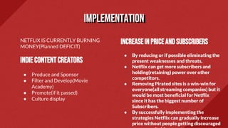 NETFLIX IS CURRENTLY BURNING
MONEY(Planned DEFICIT)
INDIECONTENTCREATORS
● Produce and Sponsor
● Filter and Develop(Movie
Academy)
● Promote(if it passed)
● Culture display
Increasein priceandsubscribers
● By reducing or if possible eliminating the
present weaknesses and threats.
● Netflix can get more subscribers and
holding(retaining) power over other
competitors.
● Removing Pirated sites is a win-win for
everyone(all streaming companies) but it
would be most beneficial for Netflix
since it has the biggest number of
Subscribers.
● By successfully implementing the
strategies Netflix can gradually increase
price without people getting discouraged
implementation
 