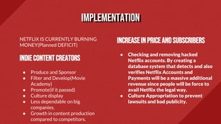 NETFLIX IS CURRENTLY BURNING
MONEY(Planned DEFICIT)
INDIECONTENTCREATORS
● Produce and Sponsor
● Filter and Develop(Movie
Academy)
● Promote(if it passed)
● Culture display
● Less dependable on big
companies.
● Growth in content production
compared to competitors.
Increaseinpriceandsubscribers
● Checking and removing hacked
Netflix accounts. By creating a
database system that detects and also
verifies Netflix Accounts and
Payments will be a massive additional
revenue since people will be force to
avail Netflix the legal way.
● Culture Appropriation to prevent
lawsuits and bad publicity.
implementation
 