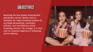 Becoming the best global entertainment
distribution service. Netflix aims to
dominate the video streaming business by
providing personalized, convenient,
efficient, and cost-effective online
streaming services. The strategy is in line
with its corporate objective of enhancing
service delivery.
objectives
 