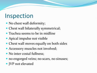 Inspection
 No chest wall deformity;
 Chest wall bilaterally symmetrical;
 Trachea seems to be in midline
 Apical impulse not visible
 Chest wall moves equally on both sides
 Accessory muscles not involved;
 No inter costal fullness;
 no engorged veins; no scars, no sinuses;
 JVP not elevated
 
