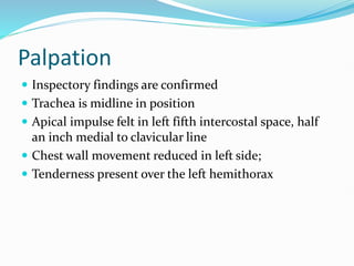 Palpation
 Inspectory findings are confirmed
 Trachea is midline in position
 Apical impulse felt in left fifth intercostal space, half
an inch medial to clavicular line
 Chest wall movement reduced in left side;
 Tenderness present over the left hemithorax
 