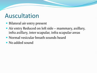 Auscultation
 Bilateral air entry present
 Air entry Reduced on left side – mammary, axillary,
infra axillary, inter scapular, infra scapular areas
 Normal vesicular breath sounds heard
 No added sound
 