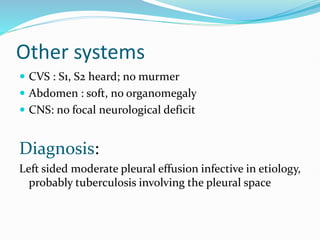 Other systems
 CVS : S1, S2 heard; no murmer
 Abdomen : soft, no organomegaly
 CNS: no focal neurological deficit
Diagnosis:
Left sided moderate pleural effusion infective in etiology,
probably tuberculosis involving the pleural space
 