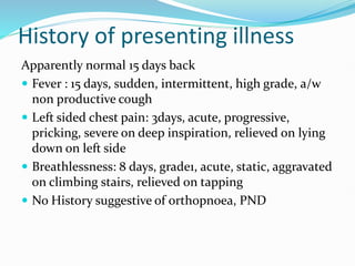 History of presenting illness
Apparently normal 15 days back
 Fever : 15 days, sudden, intermittent, high grade, a/w
non productive cough
 Left sided chest pain: 3days, acute, progressive,
pricking, severe on deep inspiration, relieved on lying
down on left side
 Breathlessness: 8 days, grade1, acute, static, aggravated
on climbing stairs, relieved on tapping
 No History suggestive of orthopnoea, PND
 