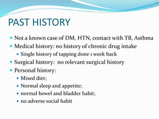 PAST HISTORY
 Not a known case of DM, HTN, contact with TB, Asthma
 Medical history: no history of chronic drug intake
 Single history of tapping done 1 week back
 Surgical history: no relevant surgical history
 Personal history:
 Mixed diet;
 Normal sleep and appetite;
 normal bowel and bladder habit;
 no adverse social habit
 