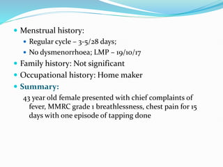  Menstrual history:
 Regular cycle – 3-5/28 days;
 No dysmenorrhoea; LMP – 19/10/17
 Family history: Not significant
 Occupational history: Home maker
 Summary:
43 year old female presented with chief complaints of
fever, MMRC grade 1 breathlessness, chest pain for 15
days with one episode of tapping done
 