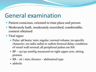 General examination
 Patient conscious, oriented to time place and person
 Moderately built, moderately nourished, comfortable;
consent obtained
 Vital signs:
 Pulse: 98 beats/ min; regular; normal volume; no specific
character; no radio radial or radion femoral delay; condition
of vessel wall normal; all peripheral pulses are felt
 BP – 130/90 mmHg measured on right upper arm, sitting
posture
 RR – 26 / min; thoraco – abdominal type
 afebrile
 