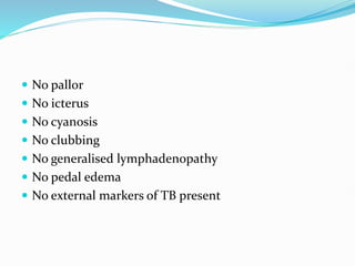  No pallor
 No icterus
 No cyanosis
 No clubbing
 No generalised lymphadenopathy
 No pedal edema
 No external markers of TB present
 