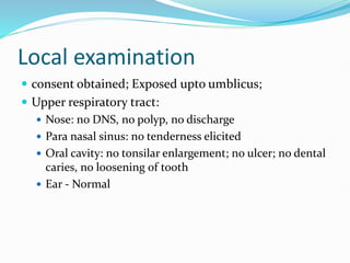 Local examination
 consent obtained; Exposed upto umblicus;
 Upper respiratory tract:
 Nose: no DNS, no polyp, no discharge
 Para nasal sinus: no tenderness elicited
 Oral cavity: no tonsilar enlargement; no ulcer; no dental
caries, no loosening of tooth
 Ear - Normal
 