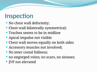 Inspection
 No chest wall deformity;
 Chest wall bilaterally symmetrical;
 Trachea seems to be in midline
 Apical impulse not visible
 Chest wall moves equally on both sides
 Accessory muscles not involved;
 No inter costal fullness;
 no engorged veins; no scars, no sinuses;
 JVP not elevated
 
