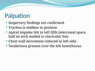Palpation
 Inspectory findings are confirmed
 Trachea is midline in position
 Apical impulse felt in left fifth intercostal space,
half an inch medial to clavicular line
 Chest wall movement reduced in left side;
 Tenderness present over the left hemithorax
 